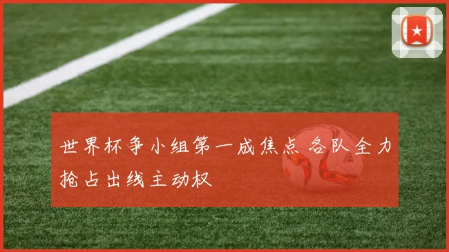 世界杯争小组第一成焦点 各队全力抢占出线主动权