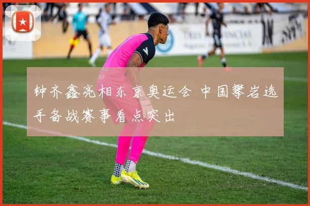 钟齐鑫亮相东京奥运会 中国攀岩选手备战赛事看点突出
