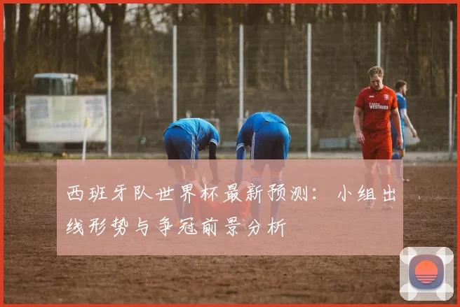 西班牙队世界杯最新预测：小组出线形势与争冠前景分析