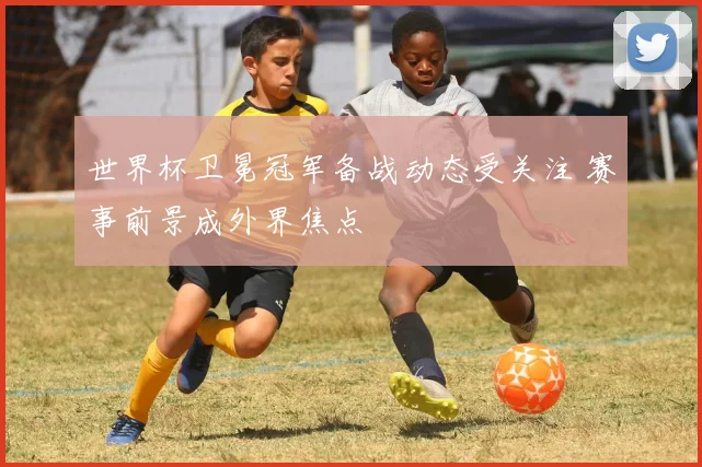 世界杯卫冕冠军备战动态受关注 赛事前景成外界焦点