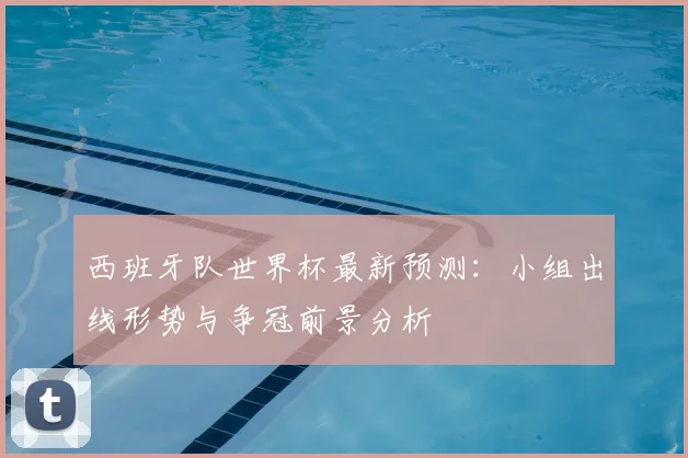 西班牙队世界杯最新预测：小组出线形势与争冠前景分析