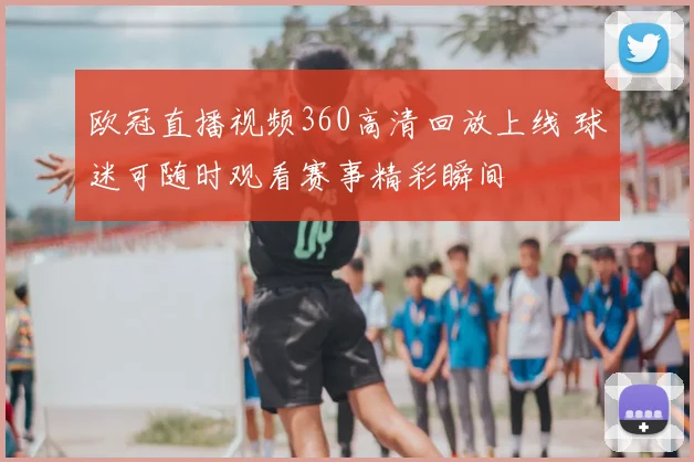 欧冠直播视频360高清回放上线 球迷可随时观看赛事精彩瞬间