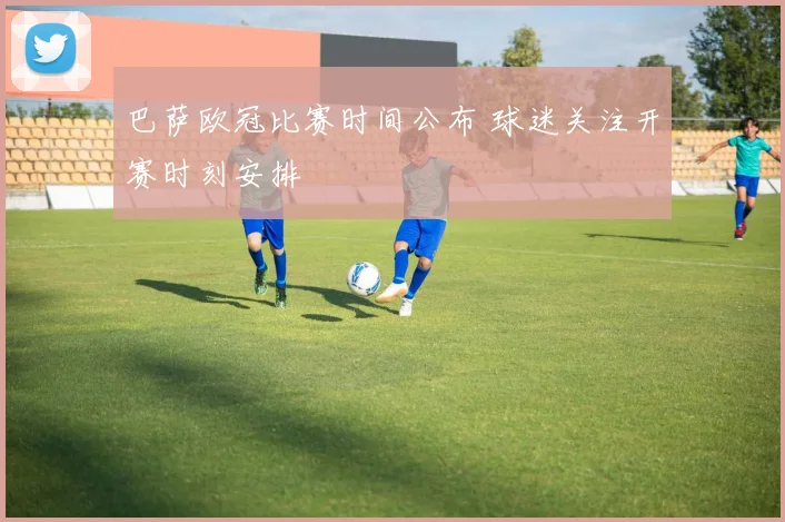 巴萨欧冠比赛时间公布 球迷关注开赛时刻安排