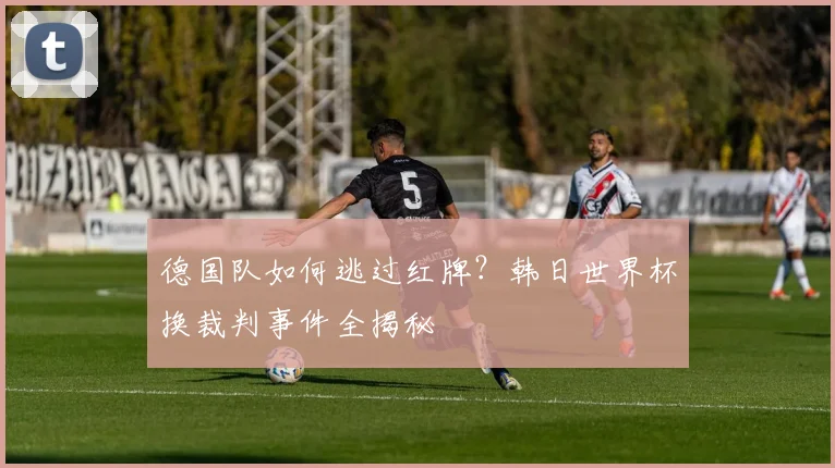 德国队如何逃过红牌？韩日世界杯换裁判事件全揭秘