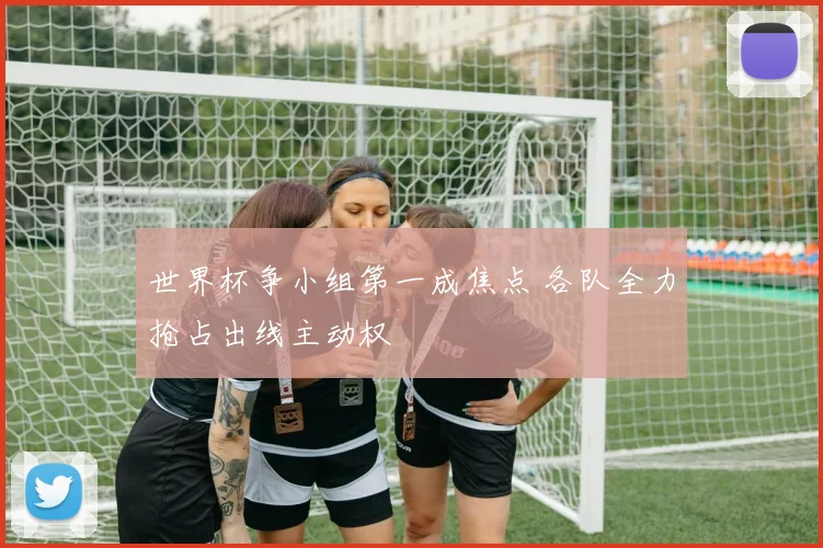 世界杯争小组第一成焦点 各队全力抢占出线主动权
